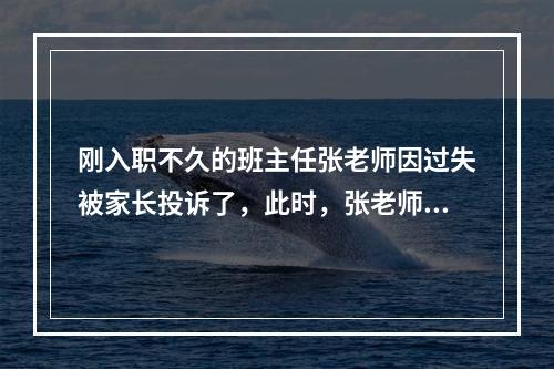 刚入职不久的班主任张老师因过失被家长投诉了，此时，张老师恰当