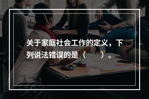 关于家庭社会工作的定义，下列说法错误的是（　　）。