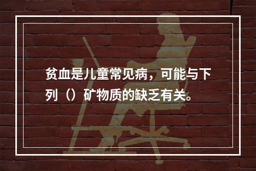 贫血是儿童常见病，可能与下列（）矿物质的缺乏有关。