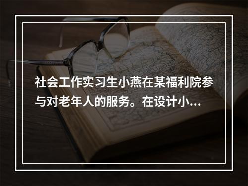 社会工作实习生小燕在某福利院参与对老年人的服务。在设计小组活