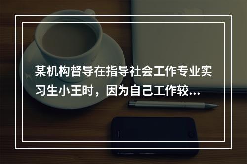 某机构督导在指导社会工作专业实习生小王时，因为自己工作较忙，