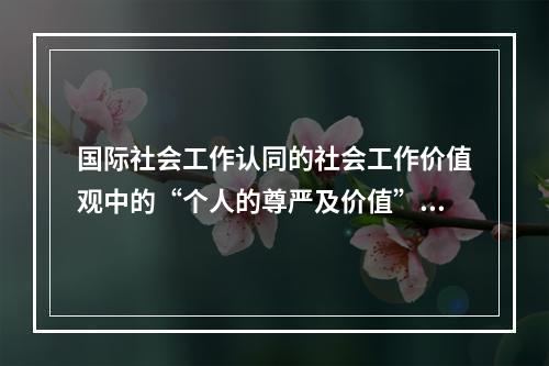 国际社会工作认同的社会工作价值观中的“个人的尊严及价值”是指