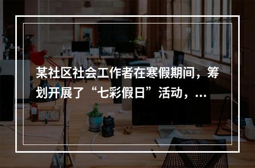 某社区社会工作者在寒假期间，筹划开展了“七彩假日”活动，组织