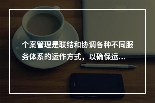 个案管理是联结和协调各种不同服务体系的运作方式，以确保运用最