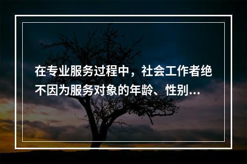 在专业服务过程中，社会工作者绝不因为服务对象的年龄、性别、种