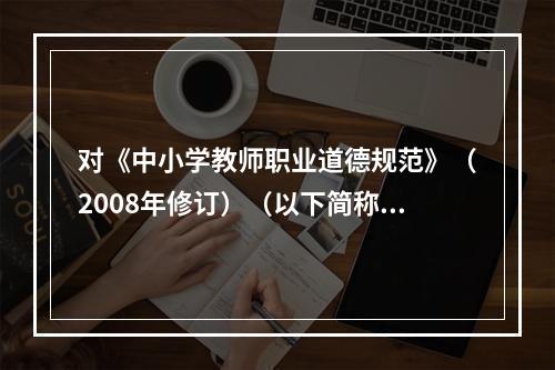 对《中小学教师职业道德规范》（2008年修订）（以下简称“《