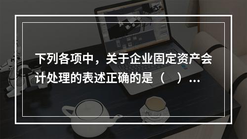 下列各项中，关于企业固定资产会计处理的表述正确的是（　）。