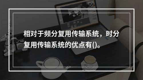 相对于频分复用传输系统，时分复用传输系统的优点有()。