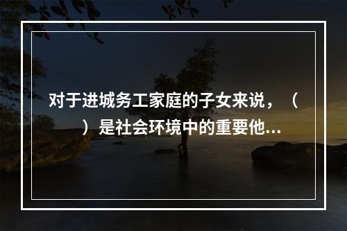 对于进城务工家庭的子女来说，（　　）是社会环境中的重要他人，