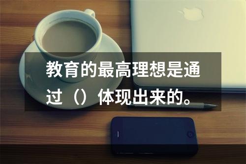 教育的最高理想是通过（）体现出来的。