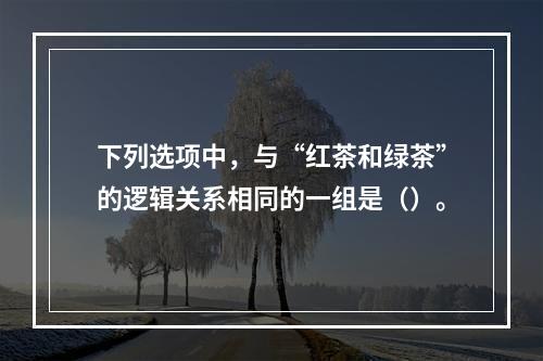 下列选项中，与“红茶和绿茶”的逻辑关系相同的一组是（）。