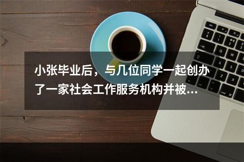 小张毕业后，与几位同学一起创办了一家社会工作服务机构并被选为