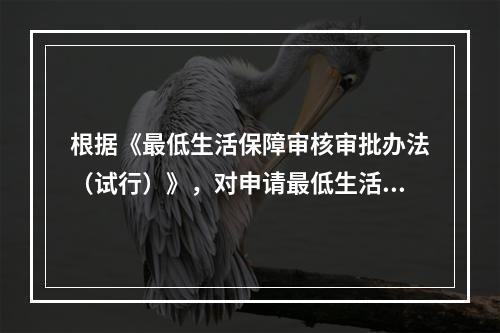 根据《最低生活保障审核审批办法（试行）》，对申请最低生活保障