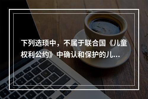 下列选顼中，不属于联合国《儿童权利公约》中确认和保护的儿童权