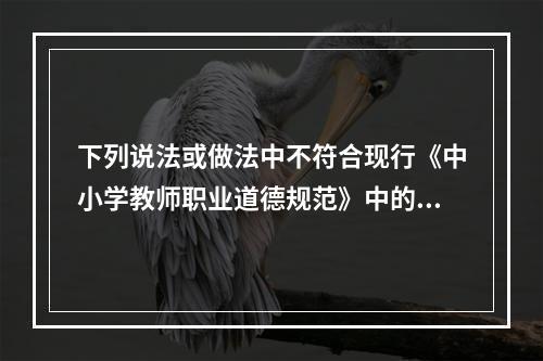 下列说法或做法中不符合现行《中小学教师职业道德规范》中的“关