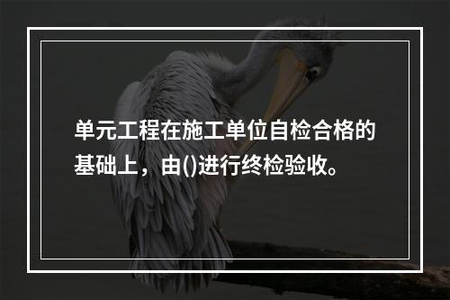 单元工程在施工单位自检合格的基础上，由()进行终检验收。