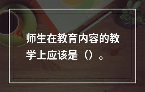 师生在教育内容的教学上应该是（）。