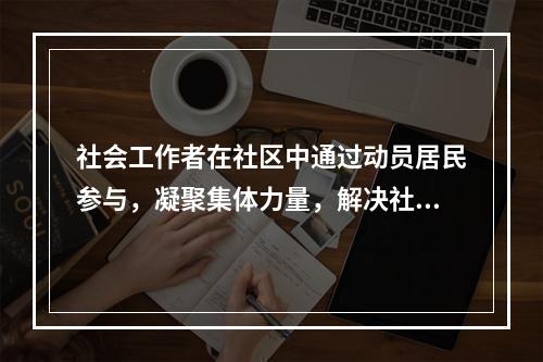 社会工作者在社区中通过动员居民参与，凝聚集体力量，解决社区问