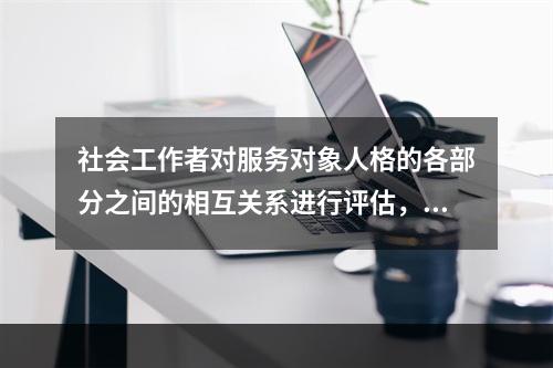 社会工作者对服务对象人格的各部分之间的相互关系进行评估，如果