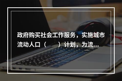 政府购买社会工作服务，实施城市流动人口（　　）计划，为流动人