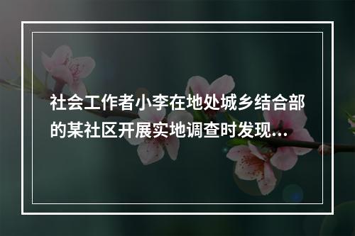 社会工作者小李在地处城乡结合部的某社区开展实地调查时发现，该