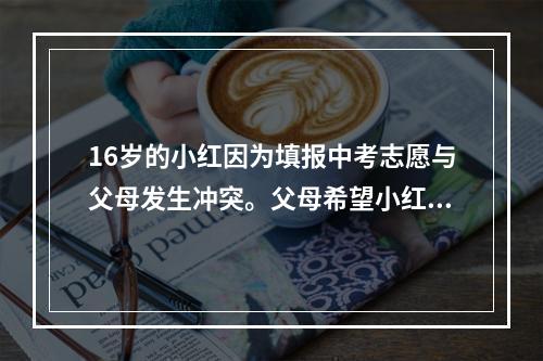 16岁的小红因为填报中考志愿与父母发生冲突。父母希望小红填报