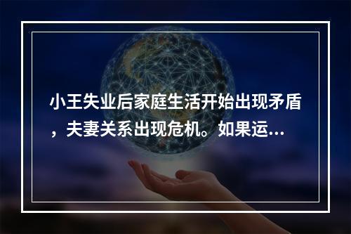 小王失业后家庭生活开始出现矛盾，夫妻关系出现危机。如果运用系