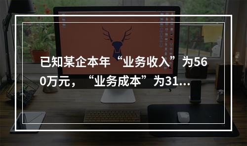 已知某企本年“业务收入”为560万元，“业务成本”为310万