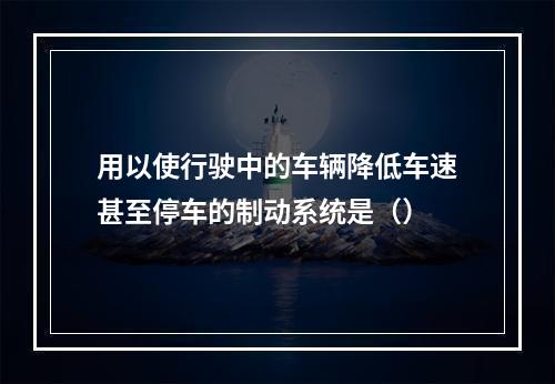 用以使行驶中的车辆降低车速甚至停车的制动系统是（）