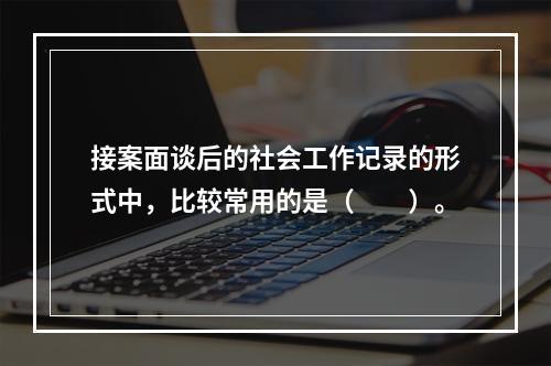 接案面谈后的社会工作记录的形式中，比较常用的是（　　）。