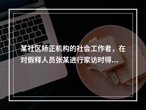 某社区矫正机构的社会工作者，在对假释人员张某进行家访时得知他