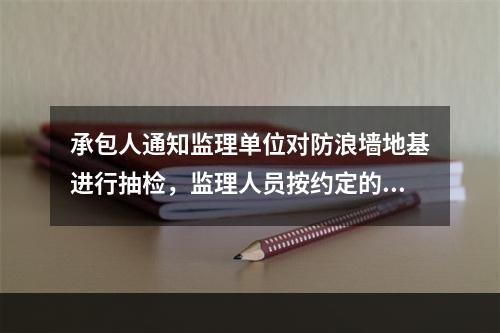 承包人通知监理单位对防浪墙地基进行抽检，监理人员按约定的时间