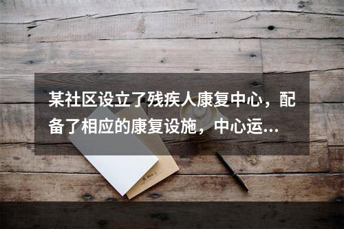 某社区设立了残疾人康复中心，配备了相应的康复设施，中心运行一