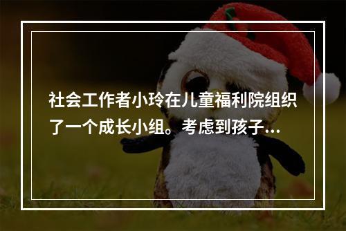 社会工作者小玲在儿童福利院组织了一个成长小组。考虑到孩子的认