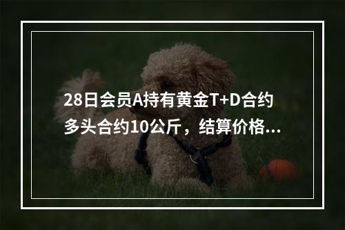 28日会员A持有黄金T+D合约多头合约10公斤，结算价格为2