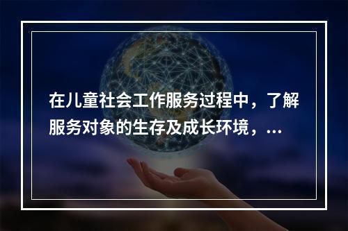 在儿童社会工作服务过程中，了解服务对象的生存及成长环境，了解