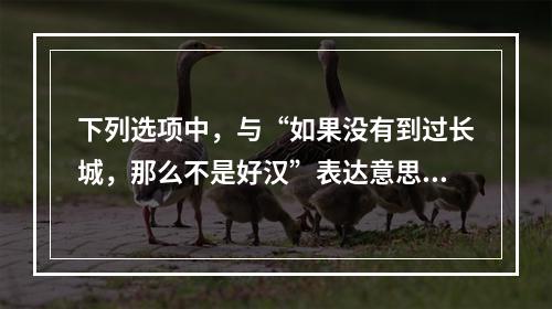 下列选项中，与“如果没有到过长城，那么不是好汉”表达意思相同