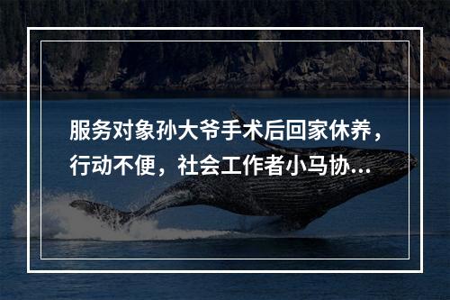 服务对象孙大爷手术后回家休养，行动不便，社会工作者小马协助他