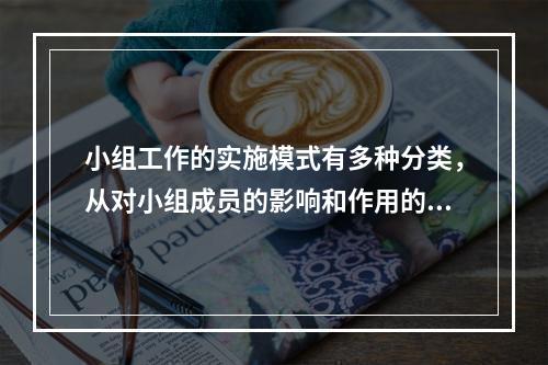 小组工作的实施模式有多种分类，从对小组成员的影响和作用的角度