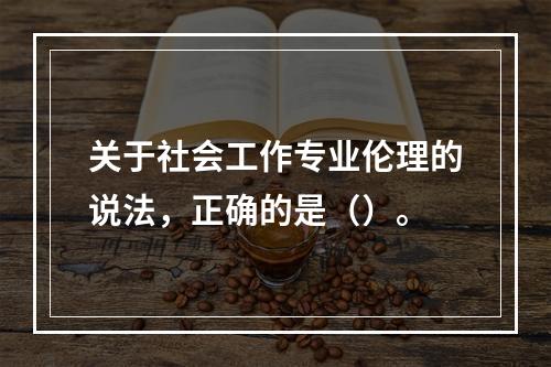 关于社会工作专业伦理的说法，正确的是（）。