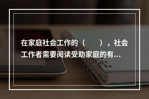 在家庭社会工作的（　　），社会工作者需要阅读受助家庭的有关资