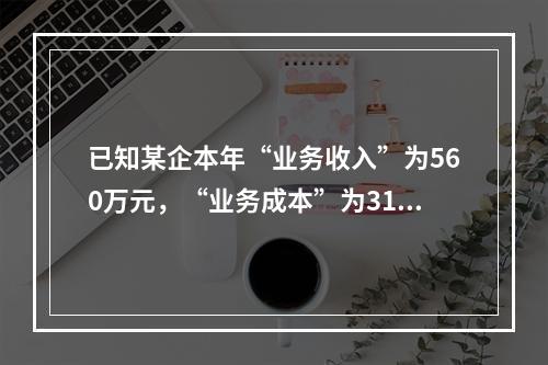 已知某企本年“业务收入”为560万元，“业务成本”为310万