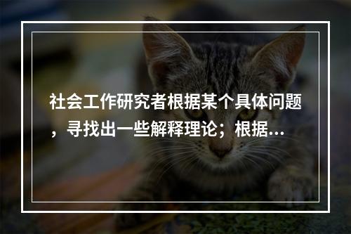 社会工作研究者根据某个具体问题，寻找出一些解释理论；根据理论