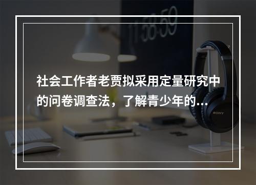 社会工作者老贾拟采用定量研究中的问卷调查法，了解青少年的不良