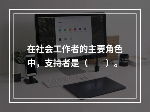 在社会工作者的主要角色中，支持者是（　　）。