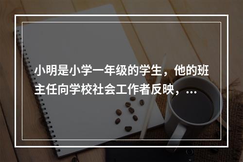 小明是小学一年级的学生，他的班主任向学校社会工作者反映，小明