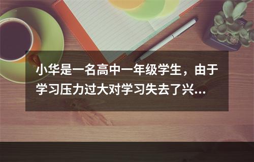 小华是一名高中一年级学生，由于学习压力过大对学习失去了兴趣，