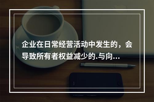 企业在日常经营活动中发生的，会导致所有者权益减少的.与向所有