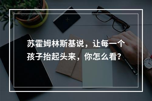 苏霍姆林斯基说，让每一个孩子抬起头来，你怎么看？