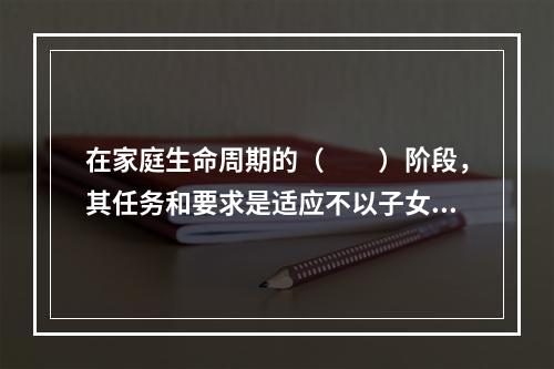 在家庭生命周期的（　　）阶段，其任务和要求是适应不以子女为中